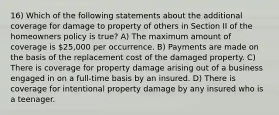 16) Which of the following statements about the additional coverage for damage to property of others in Section II of the homeowners policy is true? A) The maximum amount of coverage is 25,000 per occurrence. B) Payments are made on the basis of the replacement cost of the damaged property. C) There is coverage for property damage arising out of a business engaged in on a full-time basis by an insured. D) There is coverage for intentional property damage by any insured who is a teenager.