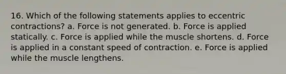 16. Which of the following statements applies to eccentric contractions? a. Force is not generated. b. Force is applied statically. c. Force is applied while the muscle shortens. d. Force is applied in a constant speed of contraction. e. Force is applied while the muscle lengthens.