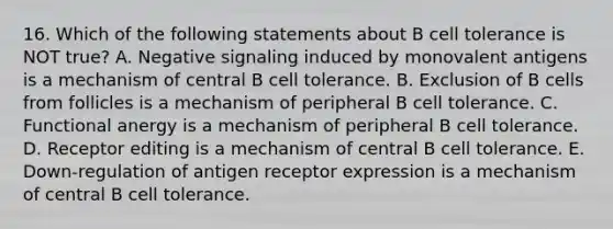 16. Which of the following statements about B cell tolerance is NOT true? A. Negative signaling induced by monovalent antigens is a mechanism of central B cell tolerance. B. Exclusion of B cells from follicles is a mechanism of peripheral B cell tolerance. C. Functional anergy is a mechanism of peripheral B cell tolerance. D. Receptor editing is a mechanism of central B cell tolerance. E. Down-regulation of antigen receptor expression is a mechanism of central B cell tolerance.