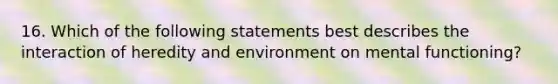 16. Which of the following statements best describes the interaction of heredity and environment on mental functioning?