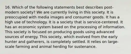 16. Which of the following statements best describes post-modern society? We are currently living in this society. It is preoccupied with media images and consumer goods. It has a high use of technology. It is a society that is service-centered. It has an economic system based on the processing of information. This society is focused on producing goods using advanced sources of energy. This society, which evolved from the early hunter and gatherers, is completely settled. It relies on large-scale farming and animal herding for sustenance.