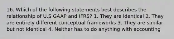 16. Which of the following statements best describes the relationship of U.S GAAP and IFRS? 1. They are identical 2. They are entirely different conceptual frameworks 3. They are similar but not identical 4. Neither has to do anything with accounting