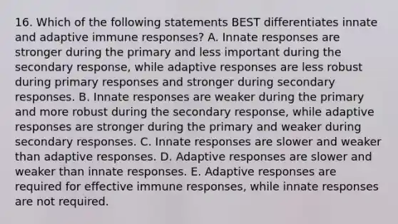 16. Which of the following statements BEST differentiates innate and adaptive immune responses? A. Innate responses are stronger during the primary and less important during the secondary response, while adaptive responses are less robust during primary responses and stronger during secondary responses. B. Innate responses are weaker during the primary and more robust during the secondary response, while adaptive responses are stronger during the primary and weaker during secondary responses. C. Innate responses are slower and weaker than adaptive responses. D. Adaptive responses are slower and weaker than innate responses. E. Adaptive responses are required for effective immune responses, while innate responses are not required.