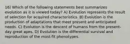 16) Which of the following statements best summarizes evolution as it is viewed today? A) Evolution represents the result of selection for acquired characteristics. B) Evolution is the production of adaptations that meet present and anticipated needs. C) Evolution is the descent of humans from the present-day great apes. D) Evolution is the differential survival and reproduction of the most-fit phenotypes.