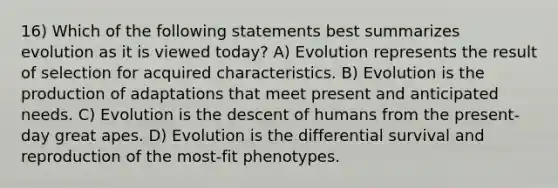 16) Which of the following statements best summarizes evolution as it is viewed today? A) Evolution represents the result of selection for acquired characteristics. B) Evolution is the production of adaptations that meet present and anticipated needs. C) Evolution is the descent of humans from the present-day great apes. D) Evolution is the differential survival and reproduction of the most-fit phenotypes.