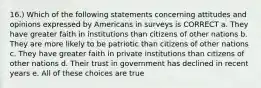 16.) Which of the following statements concerning attitudes and opinions expressed by Americans in surveys is CORRECT a. They have greater faith in institutions than citizens of other nations b. They are more likely to be patriotic than citizens of other nations c. They have greater faith in private institutions than citizens of other nations d. Their trust in government has declined in recent years e. All of these choices are true