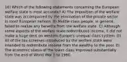 16) Which of the following statements concerning the European welfare state is most accurate? A) The imposition of the welfare state was accompanied by the elimination of the private sector in most European nations. B) Middle-class people, in general, failed to realize any benefits from the welfare state. C) Although some aspects of the welfare state redistributed income, it did not make a huge dent on western Europe's unequal class system. D) All of the tax schemes introduced by the welfare state were intended to redistribute income from the wealthy to the poor. E) The economic status of the lower class improved substantially from the end of World War II to 1960.