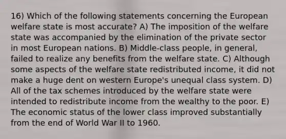 16) Which of the following statements concerning the European welfare state is most accurate? A) The imposition of the welfare state was accompanied by the elimination of the private sector in most European nations. B) Middle-class people, in general, failed to realize any benefits from the welfare state. C) Although some aspects of the welfare state redistributed income, it did not make a huge dent on western Europe's unequal class system. D) All of the tax schemes introduced by the welfare state were intended to redistribute income from the wealthy to the poor. E) The economic status of the lower class improved substantially from the end of World War II to 1960.