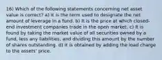 16) Which of the following statements concerning net asset value is correct? a) It is the term used to designate the net amount of leverage in a fund. b) It is the price at which closed-end investment companies trade in the open market. c) It is found by taking the market value of all securities owned by a fund, less any liabilities, and dividing this amount by the number of shares outstanding. d) It is obtained by adding the load charge to the assets' price.