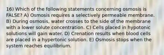 16) Which of the following statements concerning osmosis is FALSE? A) Osmosis requires a selectively permeable membrane. B) During osmosis, water crosses to the side of the membrane with a lower solute concentration. C) Cells placed in hypotonic solutions will gain water. D) Crenation results when blood cells are placed in a hypertonic solution. E) Osmosis stops when the system reaches equilibrium.