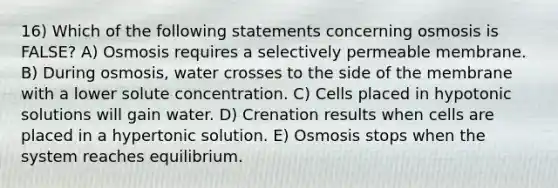 16) Which of the following statements concerning osmosis is FALSE? A) Osmosis requires a selectively permeable membrane. B) During osmosis, water crosses to the side of the membrane with a lower solute concentration. C) Cells placed in hypotonic solutions will gain water. D) Crenation results when cells are placed in a hypertonic solution. E) Osmosis stops when the system reaches equilibrium.