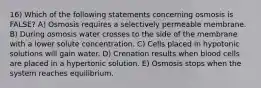 16) Which of the following statements concerning osmosis is FALSE? A) Osmosis requires a selectively permeable membrane. B) During osmosis water crosses to the side of the membrane with a lower solute concentration. C) Cells placed in hypotonic solutions will gain water. D) Crenation results when blood cells are placed in a hypertonic solution. E) Osmosis stops when the system reaches equilibrium.