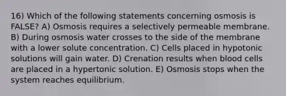 16) Which of the following statements concerning osmosis is FALSE? A) Osmosis requires a selectively permeable membrane. B) During osmosis water crosses to the side of the membrane with a lower solute concentration. C) Cells placed in hypotonic solutions will gain water. D) Crenation results when blood cells are placed in a hypertonic solution. E) Osmosis stops when the system reaches equilibrium.