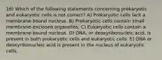 16) Which of the following statements concerning prokaryotic and eukaryotic cells is not correct? A) Prokaryotic cells lack a membrane-bound nucleus. B) Prokaryotic cells contain small membrane-enclosed organelles. C) Eukaryotic cells contain a membrane-bound nucleus. D) DNA, or deoxyribonucleic acid, is present in both prokaryotic cells and eukaryotic cells. E) DNA or deoxyribonucleic acid is present in the nucleus of eukaryotic cells.