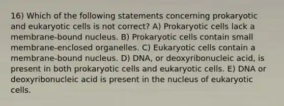 16) Which of the following statements concerning prokaryotic and eukaryotic cells is not correct? A) Prokaryotic cells lack a membrane-bound nucleus. B) Prokaryotic cells contain small membrane-enclosed organelles. C) Eukaryotic cells contain a membrane-bound nucleus. D) DNA, or deoxyribonucleic acid, is present in both prokaryotic cells and eukaryotic cells. E) DNA or deoxyribonucleic acid is present in the nucleus of eukaryotic cells.