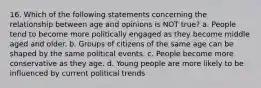 16. Which of the following statements concerning the relationship between age and opinions is NOT true? a. People tend to become more politically engaged as they become middle aged and older. b. Groups of citizens of the same age can be shaped by the same political events. c. People become more conservative as they age. d. Young people are more likely to be influenced by current political trends