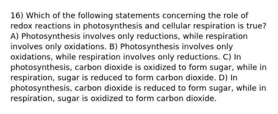 16) Which of the following statements concerning the role of redox reactions in photosynthesis and cellular respiration is true? A) Photosynthesis involves only reductions, while respiration involves only oxidations. B) Photosynthesis involves only oxidations, while respiration involves only reductions. C) In photosynthesis, carbon dioxide is oxidized to form sugar, while in respiration, sugar is reduced to form carbon dioxide. D) In photosynthesis, carbon dioxide is reduced to form sugar, while in respiration, sugar is oxidized to form carbon dioxide.