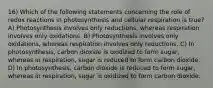 16) Which of the following statements concerning the role of redox reactions in photosynthesis and cellular respiration is true? A) Photosynthesis involves only reductions, whereas respiration involves only oxidations. B) Photosynthesis involves only oxidations, whereas respiration involves only reductions. C) In photosynthesis, carbon dioxide is oxidized to form sugar, whereas in respiration, sugar is reduced to form carbon dioxide. D) In photosynthesis, carbon dioxide is reduced to form sugar, whereas in respiration, sugar is oxidized to form carbon dioxide.