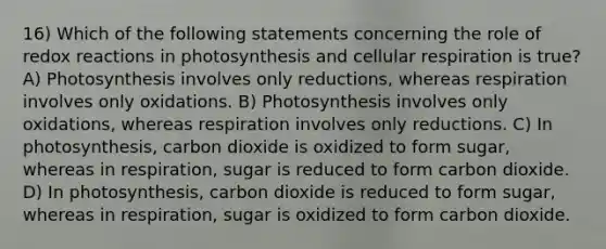 16) Which of the following statements concerning the role of redox reactions in photosynthesis and cellular respiration is true? A) Photosynthesis involves only reductions, whereas respiration involves only oxidations. B) Photosynthesis involves only oxidations, whereas respiration involves only reductions. C) In photosynthesis, carbon dioxide is oxidized to form sugar, whereas in respiration, sugar is reduced to form carbon dioxide. D) In photosynthesis, carbon dioxide is reduced to form sugar, whereas in respiration, sugar is oxidized to form carbon dioxide.