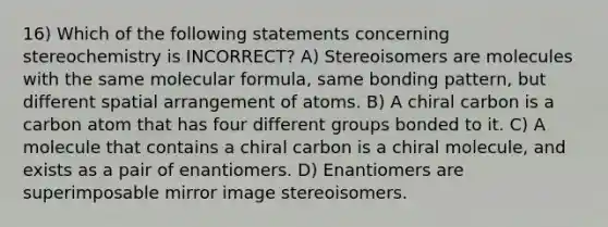 16) Which of the following statements concerning stereochemistry is INCORRECT? A) Stereoisomers are molecules with the same molecular formula, same bonding pattern, but different spatial arrangement of atoms. B) A chiral carbon is a carbon atom that has four different groups bonded to it. C) A molecule that contains a chiral carbon is a chiral molecule, and exists as a pair of enantiomers. D) Enantiomers are superimposable mirror image stereoisomers.