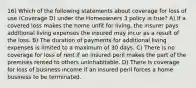 16) Which of the following statements about coverage for loss of use (Coverage D) under the Homeowners 3 policy is true? A) If a covered loss makes the home unfit for living, the insurer pays additional living expenses the insured may incur as a result of the loss. B) The duration of payments for additional living expenses is limited to a maximum of 30 days. C) There is no coverage for loss of rent if an insured peril makes the part of the premises rented to others uninhabitable. D) There is coverage for loss of business income if an insured peril forces a home business to be terminated.