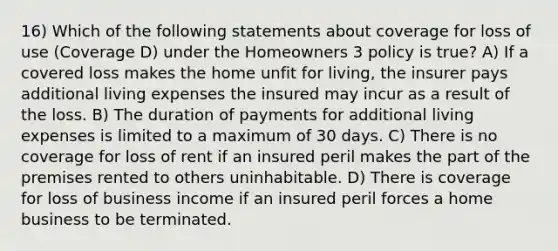 16) Which of the following statements about coverage for loss of use (Coverage D) under the Homeowners 3 policy is true? A) If a covered loss makes the home unfit for living, the insurer pays additional living expenses the insured may incur as a result of the loss. B) The duration of payments for additional living expenses is limited to a maximum of 30 days. C) There is no coverage for loss of rent if an insured peril makes the part of the premises rented to others uninhabitable. D) There is coverage for loss of business income if an insured peril forces a home business to be terminated.