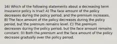 16) Which of the following statements about a decreasing term insurance policy is true? A) The face amount of the policy decreases during the policy period, and the premium increases. B) The face amount of the policy decreases during the policy period, but the premium remains level. C) The premium decreases during the policy period, but the face amount remains constant. D) Both the premium and the face amount of the policy decrease gradually over the policy period.