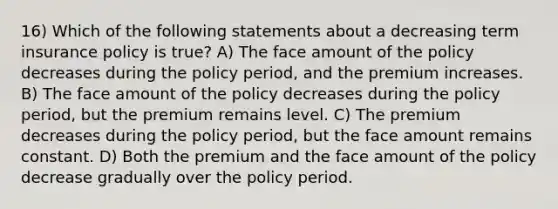 16) Which of the following statements about a decreasing term insurance policy is true? A) The face amount of the policy decreases during the policy period, and the premium increases. B) The face amount of the policy decreases during the policy period, but the premium remains level. C) The premium decreases during the policy period, but the face amount remains constant. D) Both the premium and the face amount of the policy decrease gradually over the policy period.