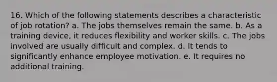 16. Which of the following statements describes a characteristic of job rotation? a. The jobs themselves remain the same. b. As a training device, it reduces flexibility and worker skills. c. The jobs involved are usually difficult and complex. d. It tends to significantly enhance employee motivation. e. It requires no additional training.