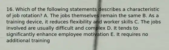 16. Which of the following statements describes a characteristic of job rotation? A. The jobs themselves remain the same B. As a training device, it reduces flexibility and worker skills C. The jobs involved are usually difficult and complex D. It tends to significantly enhance employee motivation E. It requires no additional training