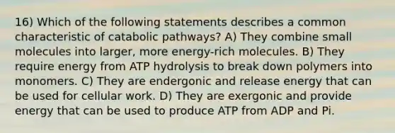 16) Which of the following statements describes a common characteristic of catabolic pathways? A) They combine small molecules into larger, more energy-rich molecules. B) They require energy from ATP hydrolysis to break down polymers into monomers. C) They are endergonic and release energy that can be used for cellular work. D) They are exergonic and provide energy that can be used to produce ATP from ADP and Pi.