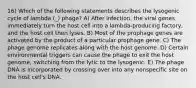 16) Which of the following statements describes the lysogenic cycle of lambda (_) phage? A) After infection, the viral genes immediately turn the host cell into a lambda-producing factory, and the host cell then lyses. B) Most of the prophage genes are activated by the product of a particular prophage gene. C) The phage genome replicates along with the host genome. D) Certain environmental triggers can cause the phage to exit the host genome, switching from the lytic to the lysogenic. E) The phage DNA is incorporated by crossing over into any nonspecific site on the host cell's DNA.