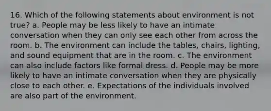 16. Which of the following statements about environment is not true? a. People may be less likely to have an intimate conversation when they can only see each other from across the room. b. The environment can include the tables, chairs, lighting, and sound equipment that are in the room. c. The environment can also include factors like formal dress. d. People may be more likely to have an intimate conversation when they are physically close to each other. e. Expectations of the individuals involved are also part of the environment.