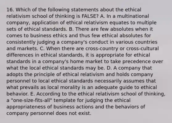 16. Which of the following statements about the ethical relativism school of thinking is FALSE? A. In a multinational company, application of ethical relativism equates to multiple sets of ethical standards. B. There are few absolutes when it comes to business ethics and thus few ethical absolutes for consistently judging a company's conduct in various countries and markets. C. When there are cross-country or cross-cultural differences in ethical standards, it is appropriate for ethical standards in a company's home market to take precedence over what the local ethical standards may be. D. A company that adopts the principle of ethical relativism and holds company personnel to local ethical standards necessarily assumes that what prevails as local morality is an adequate guide to ethical behavior. E. According to the ethical relativism school of thinking, a "one-size-fits-all" template for judging the ethical appropriateness of business actions and the behaviors of company personnel does not exist.