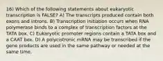 16) Which of the following statements about eukaryotic transcription is FALSE? A) The transcripts produced contain both exons and introns. B) Transcription initiation occurs when RNA polymerase binds to a complex of transcription factors at the TATA box. C) Eukaryotic promoter regions contain a TATA box and a CAAT box. D) A polycistronic mRNA may be transcribed if the gene products are used in the same pathway or needed at the same time.