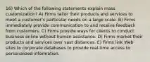 16) Which of the following statements explain mass customization? A) Firms tailor their products and services to meet a customer's particular needs on a large scale. B) Firms immediately provide communication to and receive feedback from customers. C) Firms provide ways for clients to conduct business online without human assistance. D) Firms market their products and services over vast distances. E) Firms link Web sites to corporate databases to provide real-time access to personalized information.