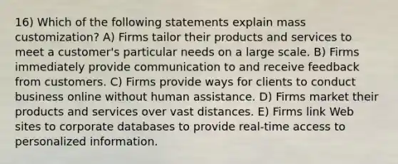 16) Which of the following statements explain mass customization? A) Firms tailor their products and services to meet a customer's particular needs on a large scale. B) Firms immediately provide communication to and receive feedback from customers. C) Firms provide ways for clients to conduct business online without human assistance. D) Firms market their products and services over vast distances. E) Firms link Web sites to corporate databases to provide real-time access to personalized information.