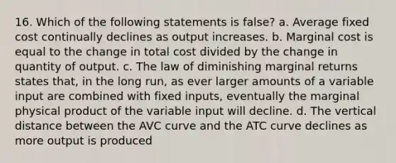 16. Which of the following statements is false? a. Average fixed cost continually declines as output increases. b. Marginal cost is equal to the change in total cost divided by the change in quantity of output. c. The law of diminishing marginal returns states that, in the long run, as ever larger amounts of a variable input are combined with fixed inputs, eventually the marginal physical product of the variable input will decline. d. The vertical distance between the AVC curve and the ATC curve declines as more output is produced