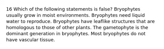 16 Which of the following statements is false? Bryophytes usually grow in moist environments. Bryophytes need liquid water to reproduce. Bryophytes have leaflike structures that are homologous to those of other plants. The gametophyte is the dominant generation in bryophytes. Most bryophytes do not have vascular tissue.