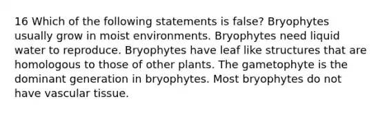 16 Which of the following statements is false? Bryophytes usually grow in moist environments. Bryophytes need liquid water to reproduce. Bryophytes have leaf like structures that are homologous to those of other plants. The gametophyte is the dominant generation in bryophytes. Most bryophytes do not have vascular tissue.