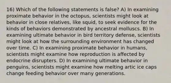 16) Which of the following statements is false? A) In examining proximate behavior in the octopus, scientists might look at behavior in close relatives, like squid, to seek evidence for the kinds of behaviors demonstrated by ancestral molluscs. B) In examining ultimate behavior in bird territory defense, scientists might look at how the surrounding environment has changed over time. C) In examining proximate behavior in humans, scientists might examine how reproduction is affected by endocrine disrupters. D) In examining ultimate behavior in penguins, scientists might examine how melting artic ice caps change feeding behavior over many generations.