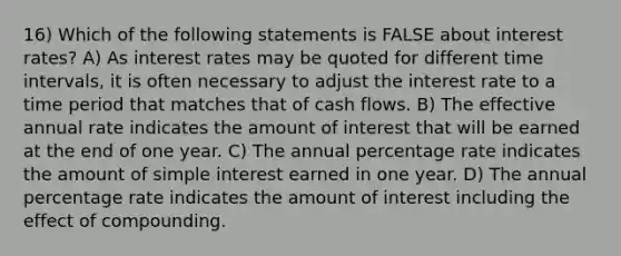 16) Which of the following statements is FALSE about interest rates? A) As interest rates may be quoted for different time intervals, it is often necessary to adjust the interest rate to a time period that matches that of cash flows. B) The effective annual rate indicates the amount of interest that will be earned at the end of one year. C) The annual percentage rate indicates the amount of simple interest earned in one year. D) The annual percentage rate indicates the amount of interest including the effect of compounding.