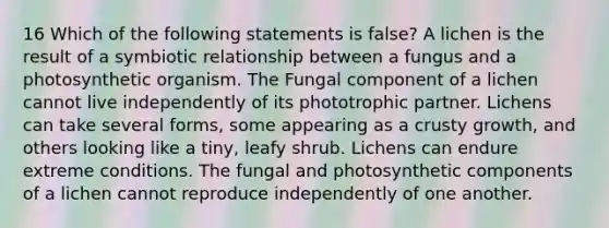 16 Which of the following statements is false? A lichen is the result of a symbiotic relationship between a fungus and a photosynthetic organism. The Fungal component of a lichen cannot live independently of its phototrophic partner. Lichens can take several forms, some appearing as a crusty growth, and others looking like a tiny, leafy shrub. Lichens can endure extreme conditions. The fungal and photosynthetic components of a lichen cannot reproduce independently of one another.