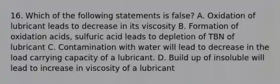 16. Which of the following statements is false? A. Oxidation of lubricant leads to decrease in its viscosity B. Formation of oxidation acids, sulfuric acid leads to depletion of TBN of lubricant C. Contamination with water will lead to decrease in the load carrying capacity of a lubricant. D. Build up of insoluble will lead to increase in viscosity of a lubricant