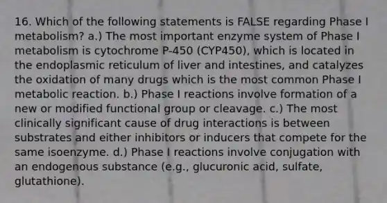 16. Which of the following statements is FALSE regarding Phase I metabolism? a.) The most important enzyme system of Phase I metabolism is cytochrome P-450 (CYP450), which is located in the endoplasmic reticulum of liver and intestines, and catalyzes the oxidation of many drugs which is the most common Phase I metabolic reaction. b.) Phase I reactions involve formation of a new or modified functional group or cleavage. c.) The most clinically significant cause of drug interactions is between substrates and either inhibitors or inducers that compete for the same isoenzyme. d.) Phase I reactions involve conjugation with an endogenous substance (e.g., glucuronic acid, sulfate, glutathione).