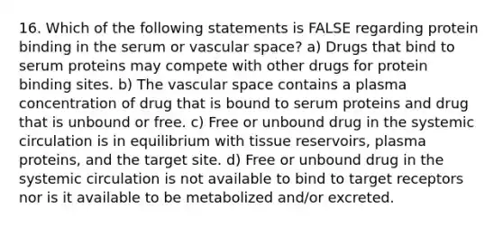 16. Which of the following statements is FALSE regarding protein binding in the serum or vascular space? a) Drugs that bind to serum proteins may compete with other drugs for protein binding sites. b) The vascular space contains a plasma concentration of drug that is bound to serum proteins and drug that is unbound or free. c) Free or unbound drug in the systemic circulation is in equilibrium with tissue reservoirs, plasma proteins, and the target site. d) Free or unbound drug in the systemic circulation is not available to bind to target receptors nor is it available to be metabolized and/or excreted.