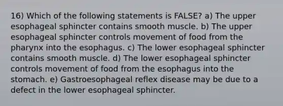 16) Which of the following statements is FALSE? a) The upper esophageal sphincter contains smooth muscle. b) The upper esophageal sphincter controls movement of food from the pharynx into the esophagus. c) The lower esophageal sphincter contains smooth muscle. d) The lower esophageal sphincter controls movement of food from the esophagus into the stomach. e) Gastroesophageal reflex disease may be due to a defect in the lower esophageal sphincter.