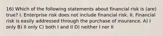 16) Which of the following statements about financial risk is (are) true? I. Enterprise risk does not include financial risk. II. Financial risk is easily addressed through the purchase of insurance. A) I only B) II only C) both I and II D) neither I nor II