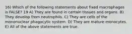 16) Which of the following statements about fixed macrophages is FALSE? 19 A) They are found in certain tissues and organs. B) They develop from neutrophils. C) They are cells of the mononuclear phagocytic system. D) They are mature monocytes. E) All of the above statements are true.