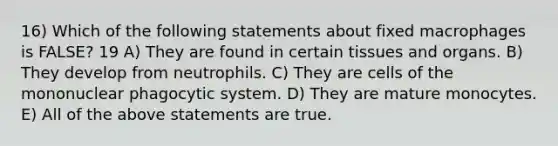 16) Which of the following statements about fixed macrophages is FALSE? 19 A) They are found in certain tissues and organs. B) They develop from neutrophils. C) They are cells of the mononuclear phagocytic system. D) They are mature monocytes. E) All of the above statements are true.